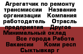 Агрегатчик по ремонту трансмиссии › Название организации ­ Компания-работодатель › Отрасль предприятия ­ Другое › Минимальный оклад ­ 50 000 - Все города Работа » Вакансии   . Коми респ.,Сыктывкар г.